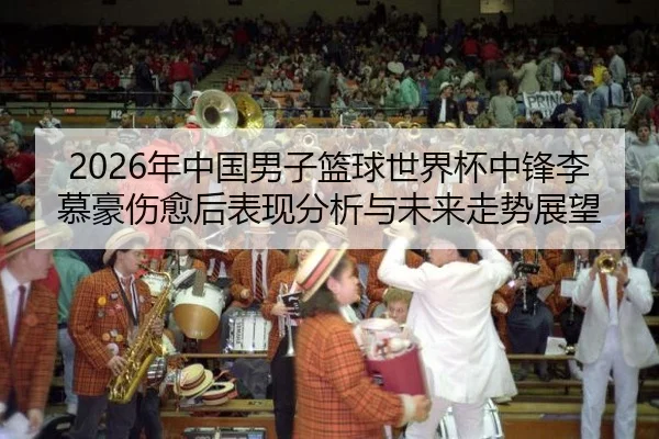 2026年中国男子篮球世界杯中锋李慕豪伤愈后表现分析与未来走势展望